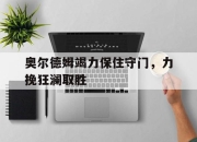 开云体育在线官网-关于奥尔德姆竭力保住守门，力挽狂澜取胜的信息