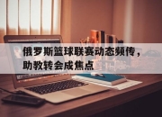 开云体育-关于俄罗斯篮球联赛动态频传，助教转会成焦点的信息