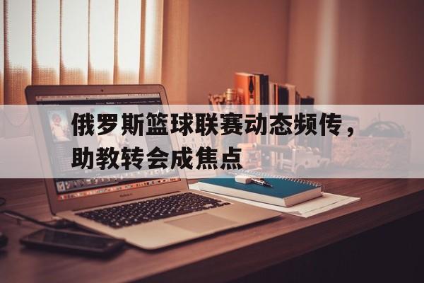 关于俄罗斯篮球联赛动态频传，助教转会成焦点的信息